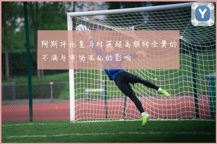 阿斯评论皇马对英超高额转会费的不满与市场混乱的影响