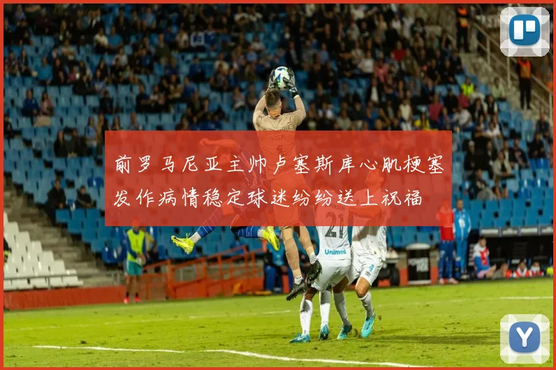 前罗马尼亚主帅卢塞斯库心肌梗塞发作病情稳定球迷纷纷送上祝福