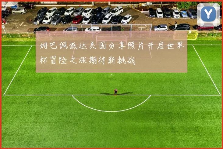 姆巴佩抵达美国分享照片开启世界杯冒险之旅期待新挑战