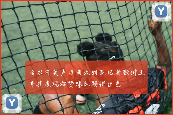 恰尔汗奥卢与澳大利亚记者激辩土耳其表现称赞球队踢得出色