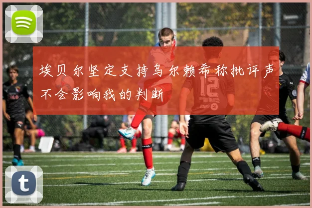 埃贝尔坚定支持乌尔赖希称批评声不会影响我的判断