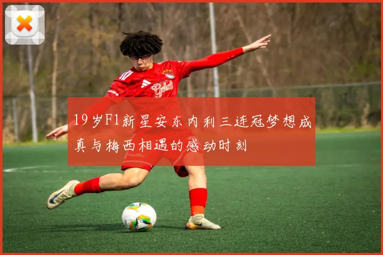 19岁F1新星安东内利三连冠梦想成真与梅西相遇的感动时刻
