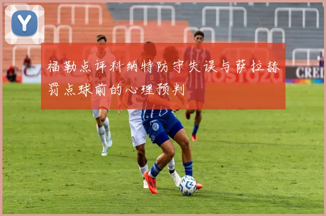 福勒点评科纳特防守失误与萨拉赫罚点球前的心理预判