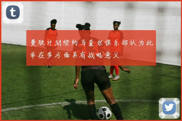 曼联计划续约马奎尔俱乐部认为此举在多方面具有战略意义