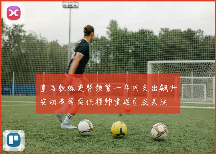 皇马教练更替频繁一年内支出飙升安切洛蒂离任穆帅重返引发关注