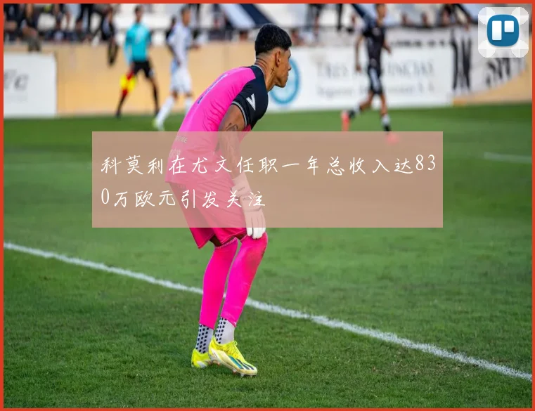 科莫利在尤文任职一年总收入达830万欧元引发关注