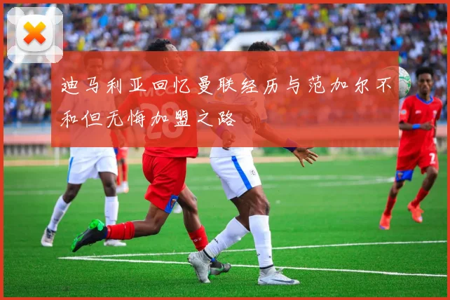 迪马利亚回忆曼联经历与范加尔不和但无悔加盟之路