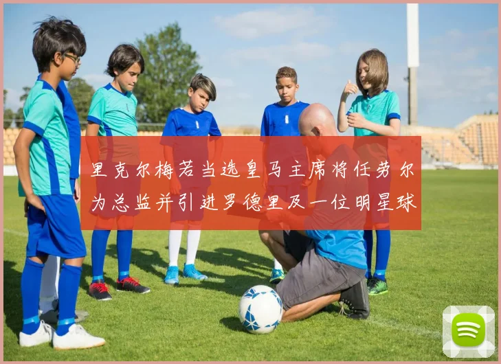 里克尔梅若当选皇马主席将任劳尔为总监并引进罗德里及一位明星球员