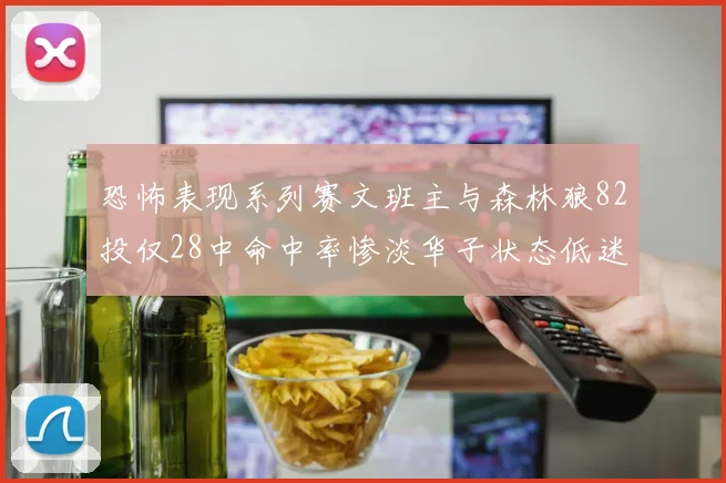 恐怖表现系列赛文班主与森林狼82投仅28中命中率惨淡华子状态低迷仅10投3中