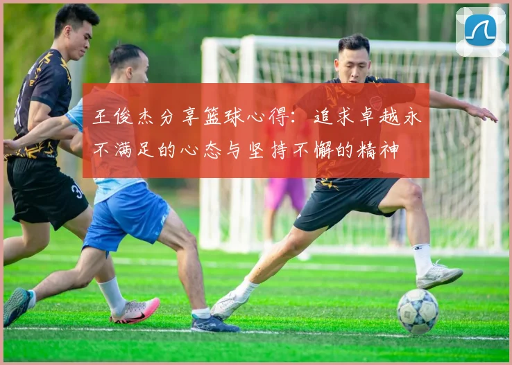 王俊杰分享篮球心得：追求卓越永不满足的心态与坚持不懈的精神