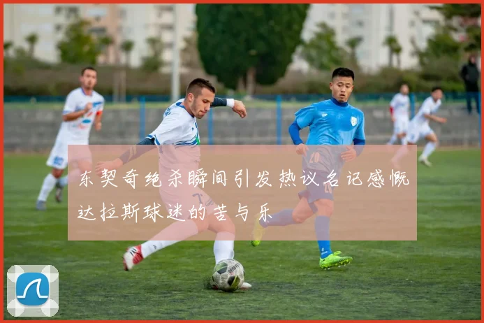 东契奇绝杀瞬间引发热议名记感慨达拉斯球迷的苦与乐