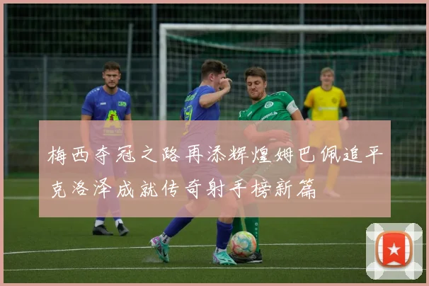 梅西夺冠之路再添辉煌姆巴佩追平克洛泽成就传奇射手榜新篇