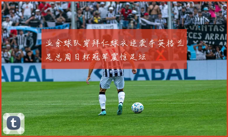 业余球队穿拜仁球衣逆袭夺英格兰足总周日杯冠军震惊足坛