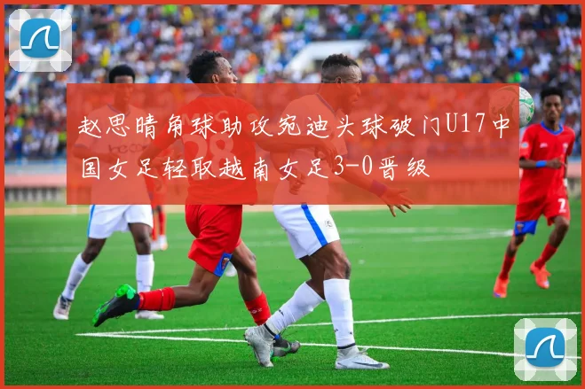 赵思晴角球助攻宛迪头球破门U17中国女足轻取越南女足3-0晋级