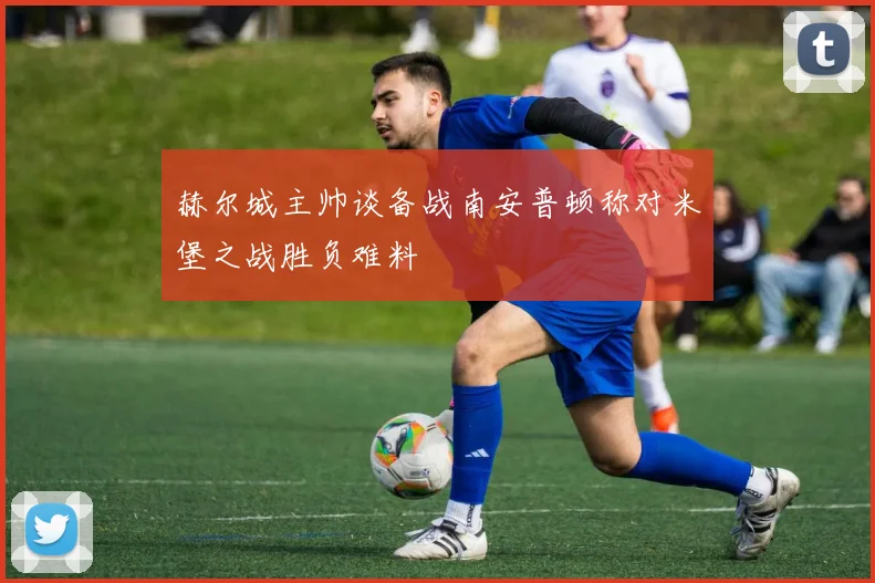 赫尔城主帅谈备战南安普顿称对米堡之战胜负难料