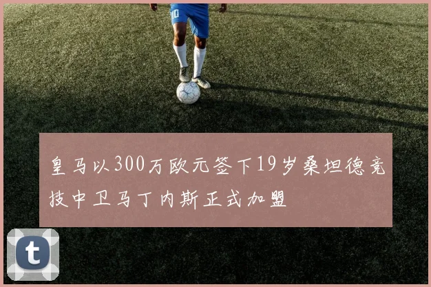 皇马以300万欧元签下19岁桑坦德竞技中卫马丁内斯正式加盟
