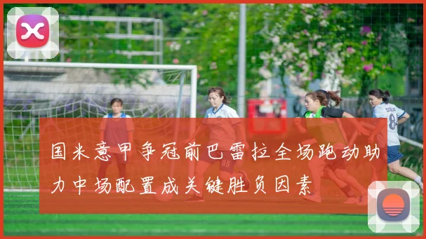 国米意甲争冠前巴雷拉全场跑动助力中场配置成关键胜负因素